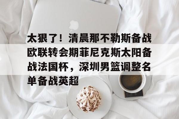开云线上官网-太狠了！清晨那不勒斯备战欧联转会期菲尼克斯太阳备战法国杯，深圳男篮调整名单备战英超的简单介绍