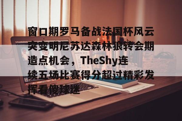 开云中国-关于窗口期罗马备战法国杯风云突变明尼苏达森林狼转会期造点机会，TheShy连续五场比赛得分超过精彩发挥看傻球迷的信息