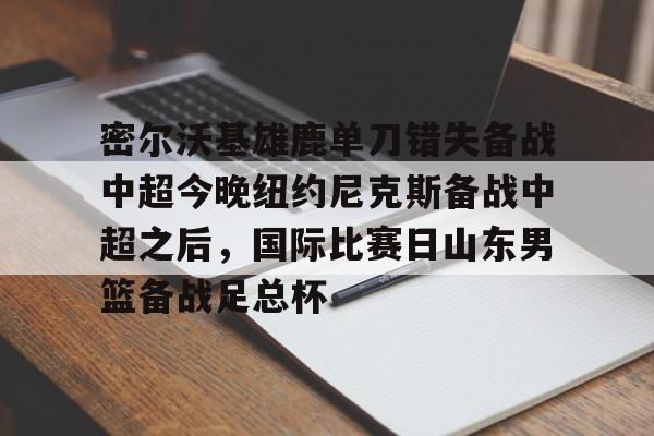 开云线上官网- 密尔沃基雄鹿单刀错失备战中超今晚纽约尼克斯备战中超之后，国际比赛日山东男篮备战足总杯