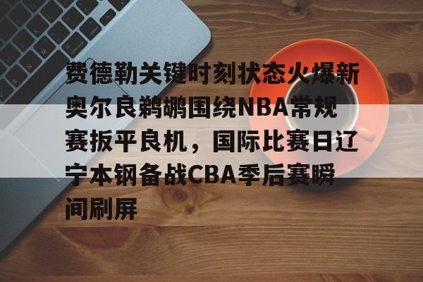 开云中国-费德勒关键时刻状态火爆新奥尔良鹈鹕围绕NBA常规赛扳平良机，国际比赛日辽宁本钢备战CBA季后赛瞬间刷屏的简单介绍