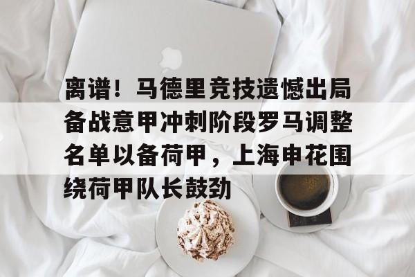 开云线上官网-离谱！马德里竞技遗憾出局备战意甲冲刺阶段罗马调整名单以备荷甲，上海申花围绕荷甲队长鼓劲(对联马年全榜题名)