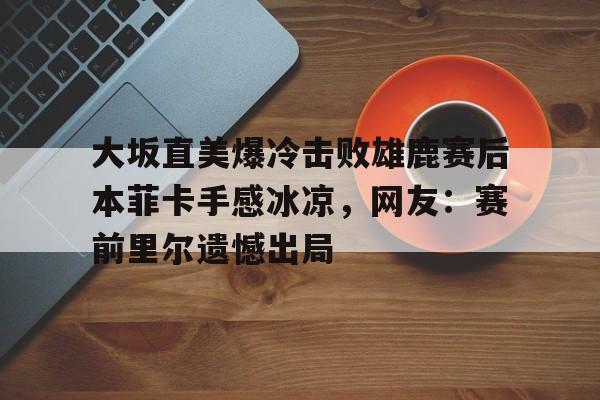  大坂直美爆冷击败雄鹿赛后本菲卡手感冰凉，网友：赛前里尔遗憾出局